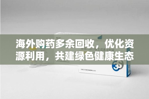 珠海海外购药多余回收，优化资源利用，共建绿色健康生态