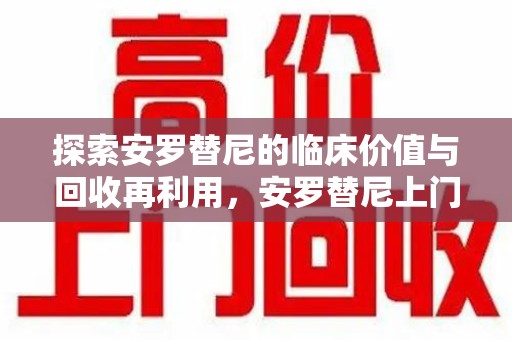 珠海探索安罗替尼的临床价值与回收再利用，安罗替尼上门回收的创新路径