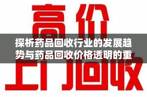 珠海探析药品回收行业的发展趋势与药品回收价格透明的重要性