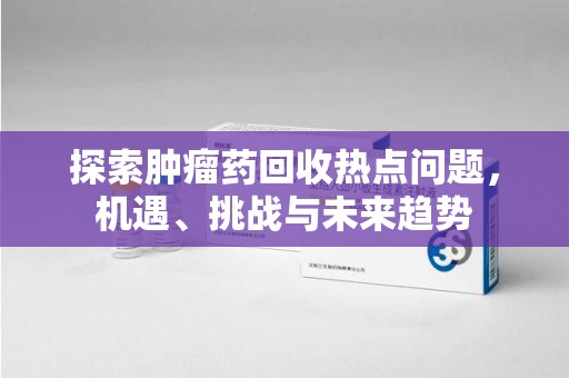 珠海探索肿瘤药回收热点问题，机遇、挑战与未来趋势