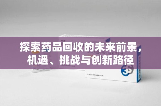珠海探索药品回收的未来前景，机遇、挑战与创新路径