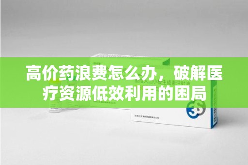 珠海高价药浪费怎么办，破解医疗资源低效利用的困局