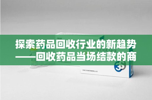 珠海探索药品回收行业的新趋势——回收药品当场结款的商业逻辑