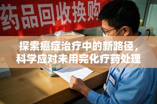 珠海探索癌症治疗中的新路径，科学应对未用完化疗药处理的挑战与机遇
