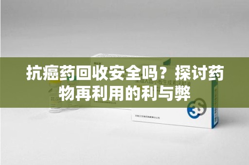 珠海抗癌药回收安全吗？探讨药物再利用的利与弊