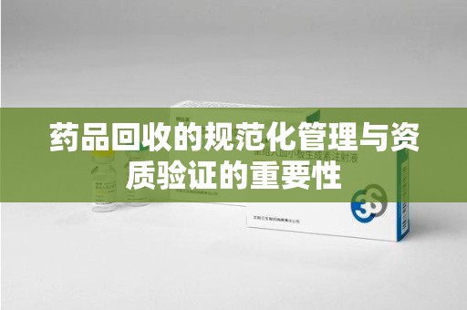珠海药品回收的规范化管理与资质验证的重要性